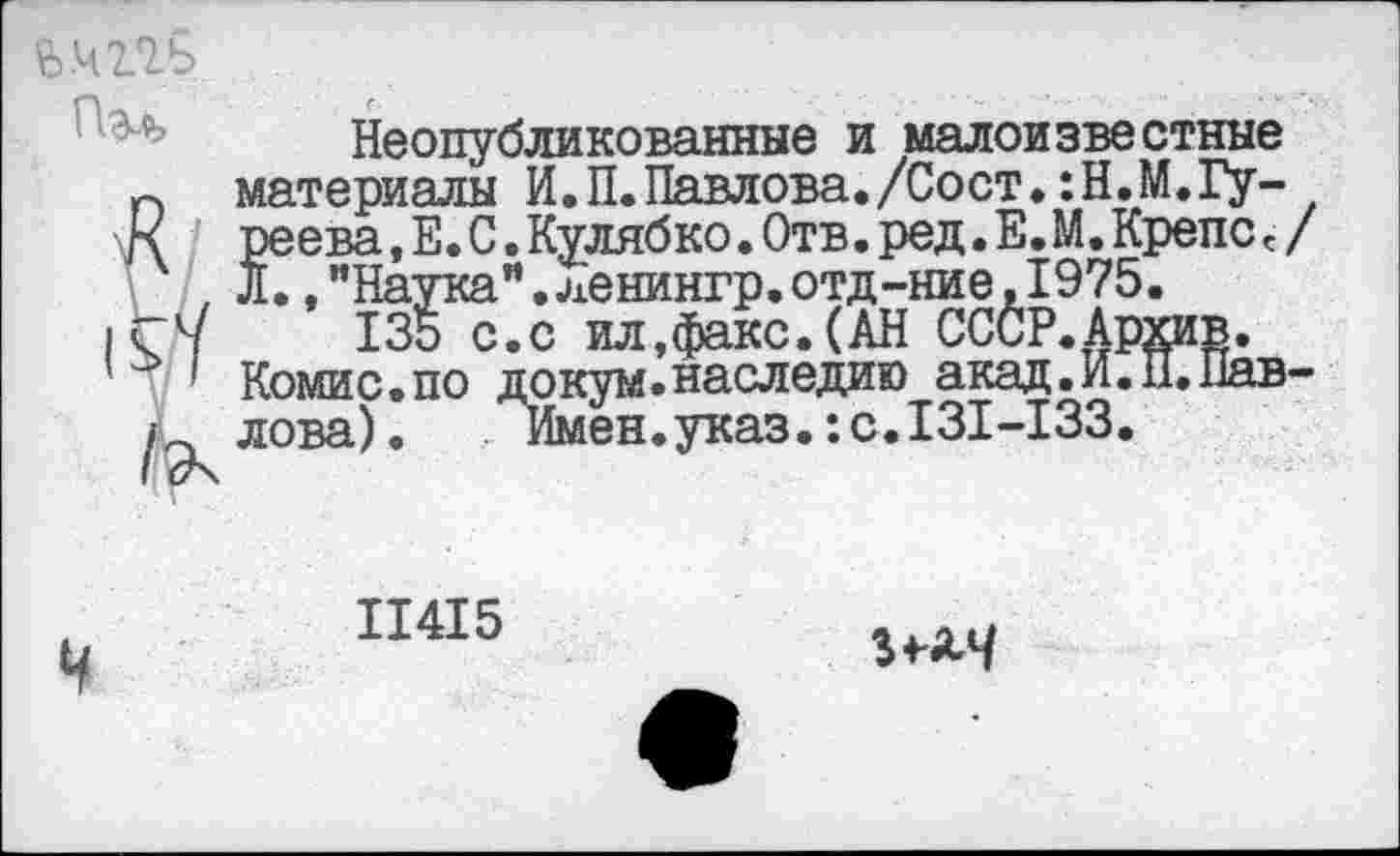 ﻿й.ЧПЬ
Неопубликованные и малоизвестные п материалы И.П.Павлова./Сост.:Н.М.Гу-реева,Е.С.Кулябко.Отв.ред.Е.М.КрепСс/ , Л.,"Наука”,ленингр.отд-ние,1975.
|С7	135 с.с ил,факс. (АН СССР.Архив.
’	' Комис.по докум.наследию акад.И.П.Пав-
^лова). Имен, указ.: с. 131 -133.
11415
